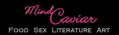 Mind Caviar is Food, Sex, Literature, Art and erotica on the web. We are dedicated to sensual pleasures of all types.